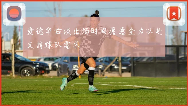 爱德华兹谈出场时间愿意全力以赴支持球队需求