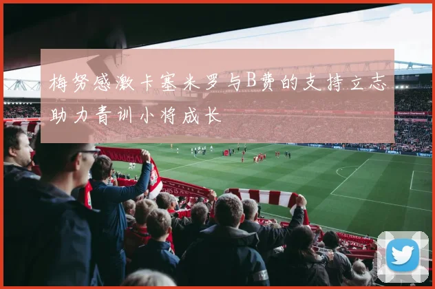 梅努感激卡塞米罗与B费的支持立志助力青训小将成长