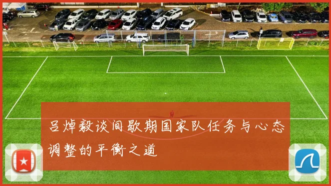 吕焯毅谈间歇期国家队任务与心态调整的平衡之道