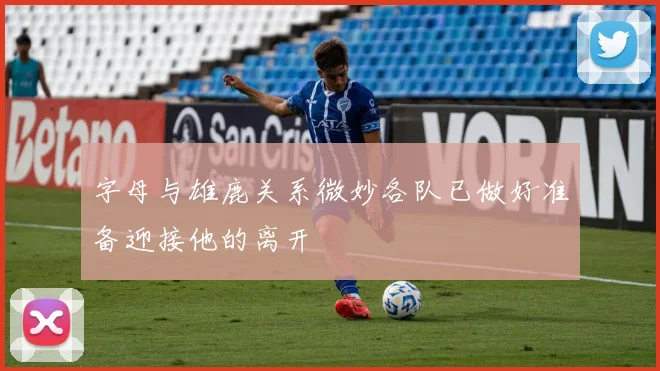 字母与雄鹿关系微妙各队已做好准备迎接他的离开